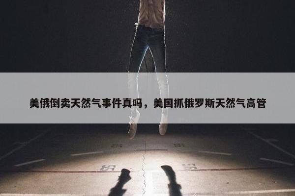 美俄倒卖天然气事件真吗，美国抓俄罗斯天然气高管