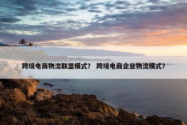跨境电商物流联盟模式？ 跨境电商企业物流模式？