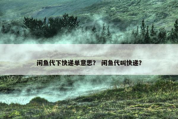 闲鱼代下快递单意思？ 闲鱼代叫快递？