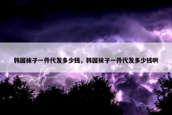 韩国袜子一件代发多少钱，韩国袜子一件代发多少钱啊