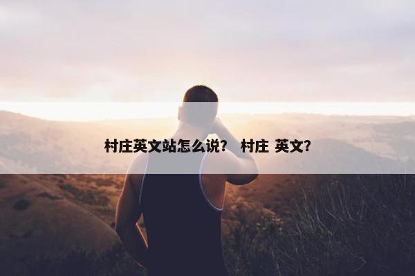 村庄英文站怎么说？ 村庄 英文？