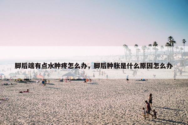 脚后端有点水肿疼怎么办，脚后肿胀是什么原因怎么办