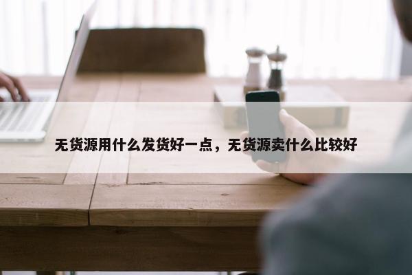 无货源用什么发货好一点，无货源卖什么比较好