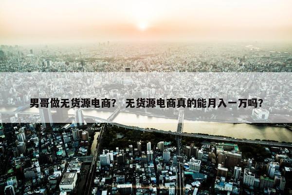 男哥做无货源电商？ 无货源电商真的能月入一万吗？