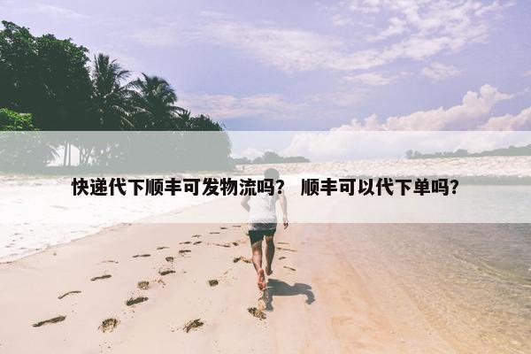 快递代下顺丰可发物流吗？ 顺丰可以代下单吗？