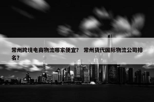 常州跨境电商物流哪家便宜？ 常州货代国际物流公司排名？
