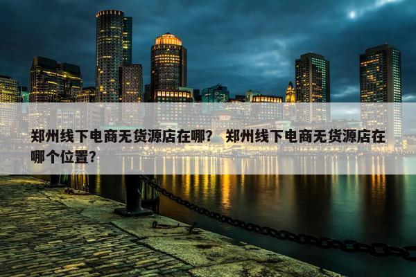 郑州线下电商无货源店在哪？ 郑州线下电商无货源店在哪个位置？