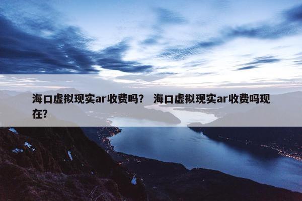 海口虚拟现实ar收费吗？ 海口虚拟现实ar收费吗现在？