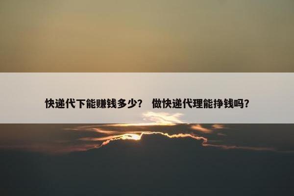 快递代下能赚钱多少？ 做快递代理能挣钱吗？