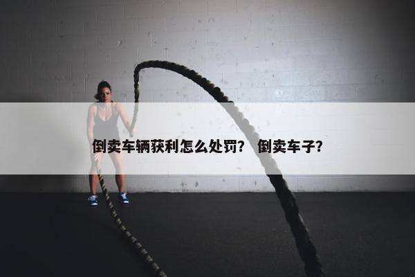 倒卖车辆获利怎么处罚？ 倒卖车子？