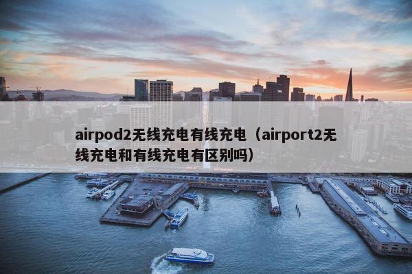 airpod2无线充电有线充电（airport2无线充电和有线充电有区别吗）
