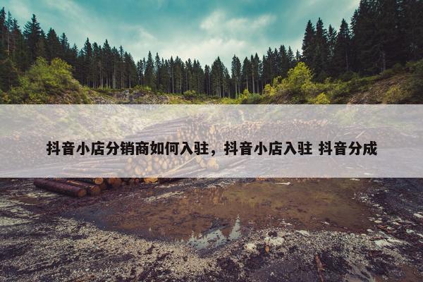 抖音小店分销商如何入驻，抖音小店入驻 抖音分成
