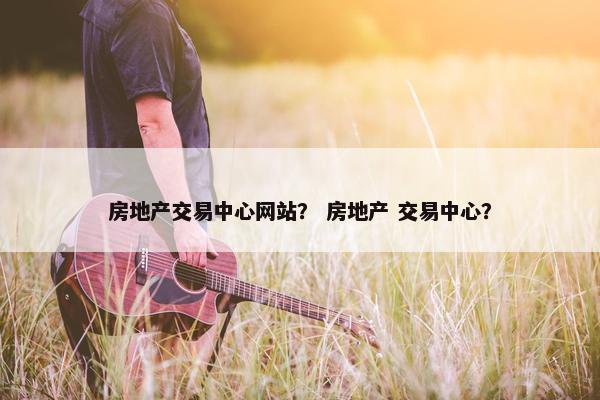 房地产交易中心网站？ 房地产 交易中心？