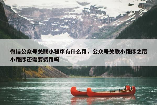 微信公众号关联小程序有什么用，公众号关联小程序之后小程序还需要费用吗