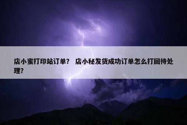 店小蜜打印站订单？ 店小秘发货成功订单怎么打回待处理？