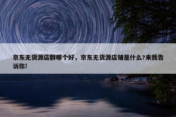 京东无货源店群哪个好，京东无货源店铺是什么?来我告诉你!