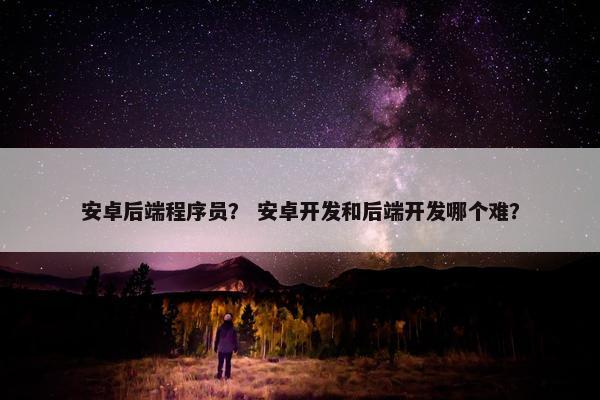 安卓后端程序员？ 安卓开发和后端开发哪个难？