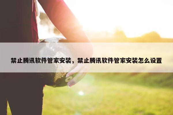 禁止腾讯软件管家安装，禁止腾讯软件管家安装怎么设置