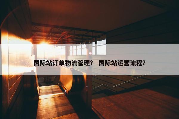 国际站订单物流管理？ 国际站运营流程？