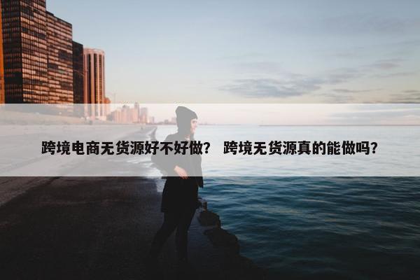 跨境电商无货源好不好做？ 跨境无货源真的能做吗？