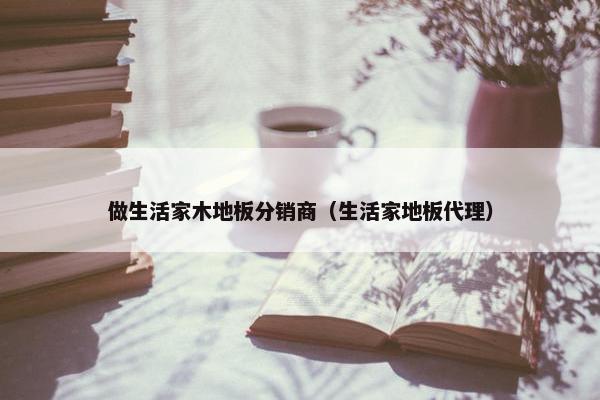 做生活家木地板分销商（生活家地板代理）