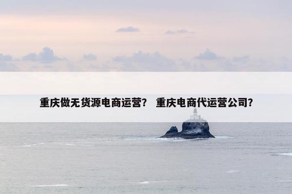 重庆做无货源电商运营？ 重庆电商代运营公司？