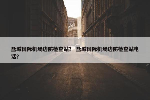 盐城国际机场边防检查站？ 盐城国际机场边防检查站电话？