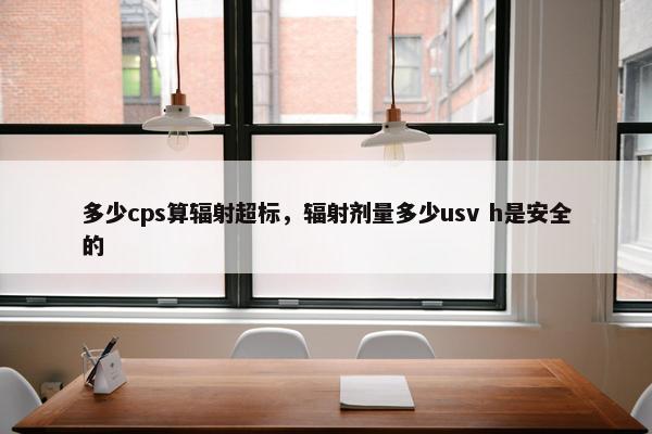 多少cps算辐射超标，辐射剂量多少usv h是安全的