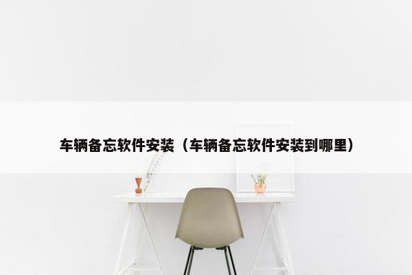 车辆备忘软件安装（车辆备忘软件安装到哪里）