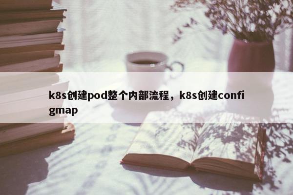 k8s创建pod整个内部流程，k8s创建configmap