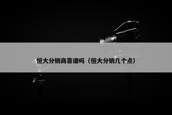恒大分销商靠谱吗（恒大分销几个点）