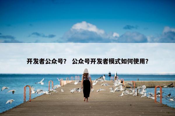 开发者公众号？ 公众号开发者模式如何使用？