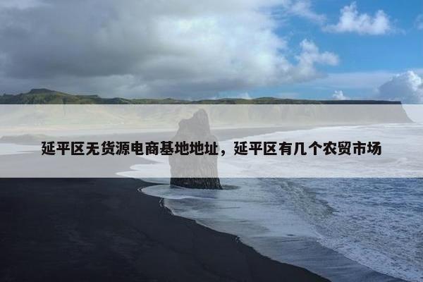 延平区无货源电商基地地址，延平区有几个农贸市场