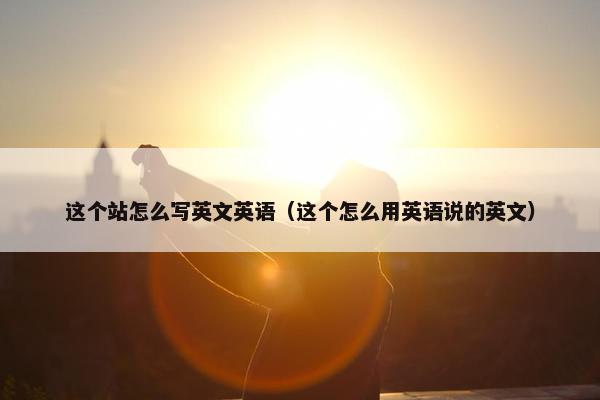 这个站怎么写英文英语（这个怎么用英语说的英文）
