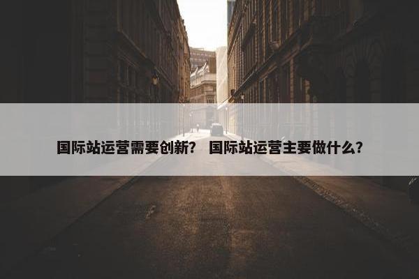 国际站运营需要创新？ 国际站运营主要做什么？