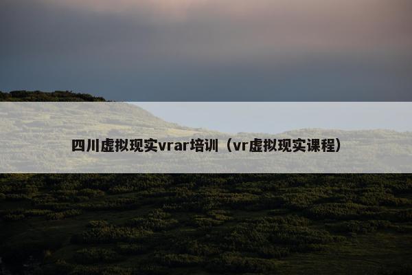四川虚拟现实vrar培训（vr虚拟现实课程）