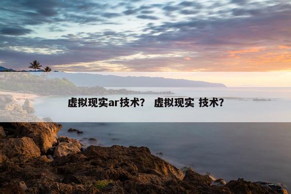 虚拟现实ar技术？ 虚拟现实 技术？