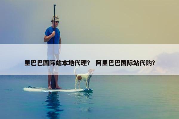 里巴巴国际站本地代理？ 阿里巴巴国际站代购？