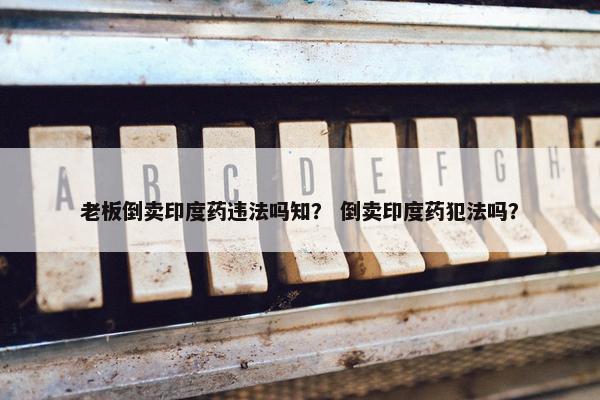 老板倒卖印度药违法吗知？ 倒卖印度药犯法吗？