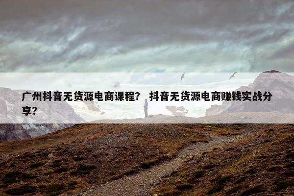 广州抖音无货源电商课程？ 抖音无货源电商赚钱实战分享？