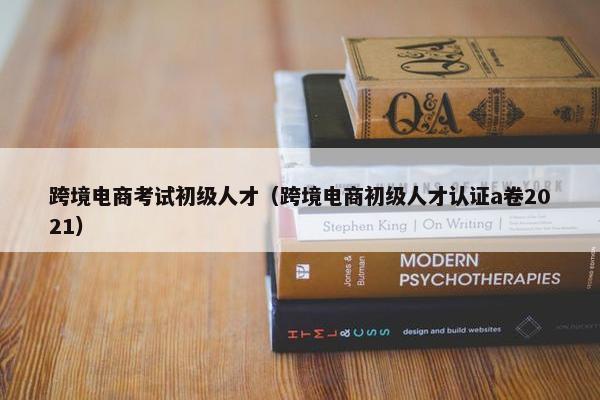 跨境电商考试初级人才（跨境电商初级人才认证a卷2021）
