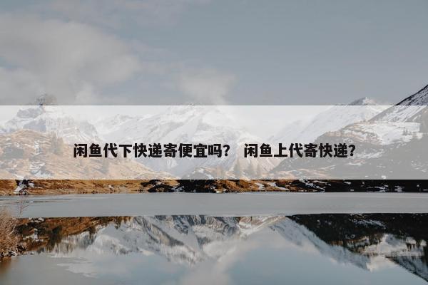 闲鱼代下快递寄便宜吗？ 闲鱼上代寄快递？