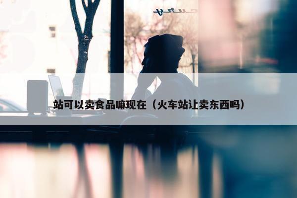 站可以卖食品嘛现在（火车站让卖东西吗）