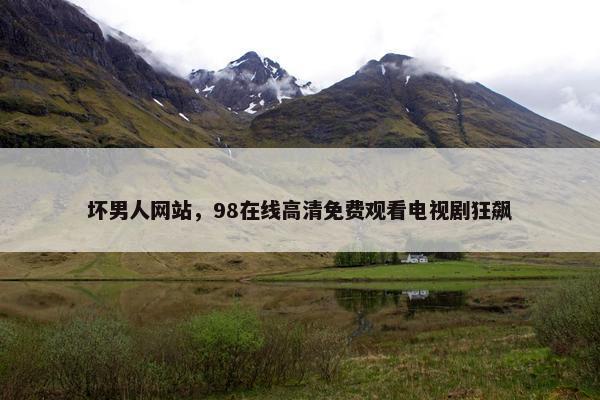 坏男人网站，98在线高清免费观看电视剧狂飙