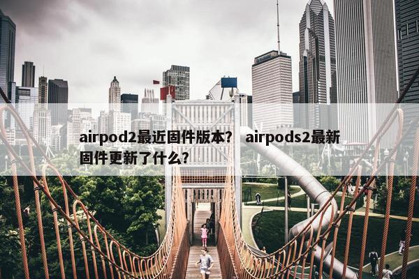 airpod2最近固件版本？ airpods2最新固件更新了什么？