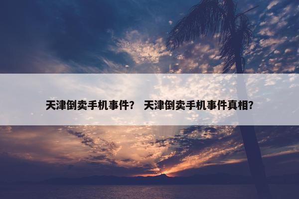 天津倒卖手机事件？ 天津倒卖手机事件真相？