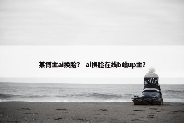 某博主ai换脸？ ai换脸在线b站up主？