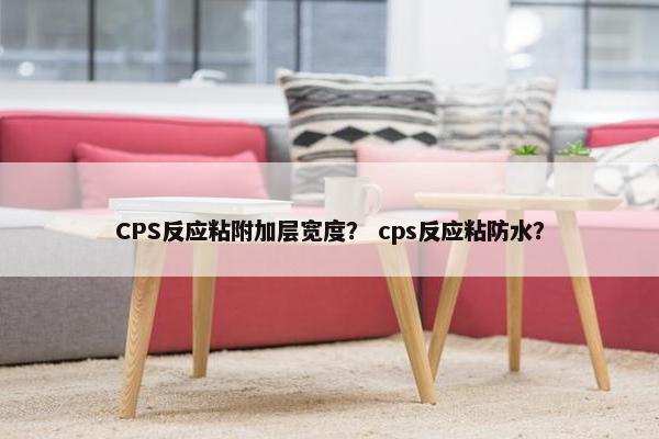 CPS反应粘附加层宽度？ cps反应粘防水？