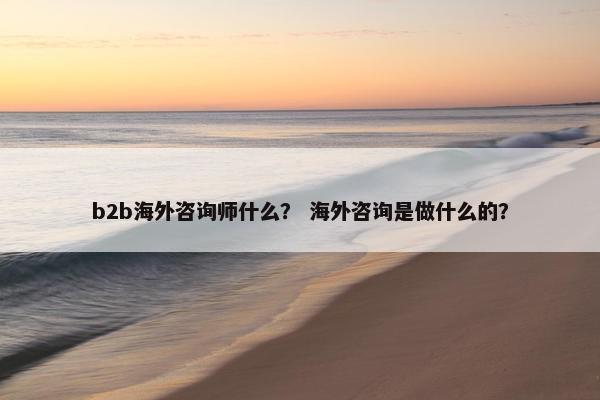 b2b海外咨询师什么？ 海外咨询是做什么的？