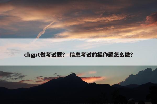 chgpt做考试题？ 信息考试的操作题怎么做？